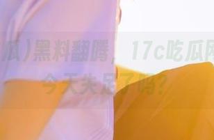 黑料翻腾，17c吃瓜网站小编今天失足了吗？