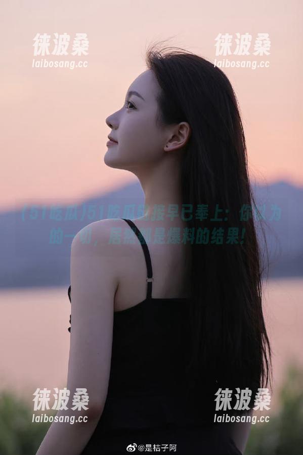 51吃瓜链接早已奉上：你以为的一切，居然都是爆料的结果！