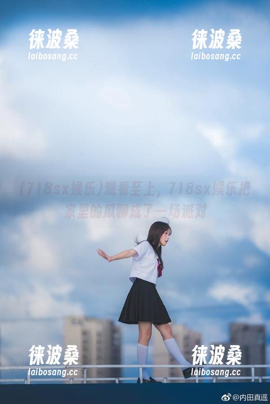 观看至上，718sx娱乐把家里的瓜聊成了一场派对