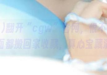 翻开“cgw”官网，恨不得把每个页面都搬回家收藏，真心宝藏满满。