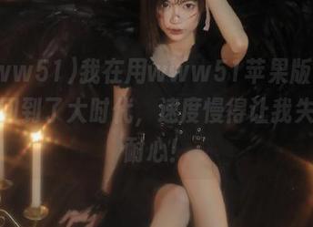 我在用www51苹果版，感觉像回到了大时代，速度慢得让我失去了耐心！