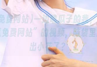 一边嗑瓜子的我，一边看“吃瓜免费网站”的视频，脑袋里渐渐长出小花了？