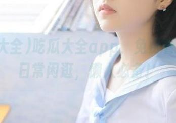吃瓜大全app，免费看瓜就像日常闲逛，懒人必备！