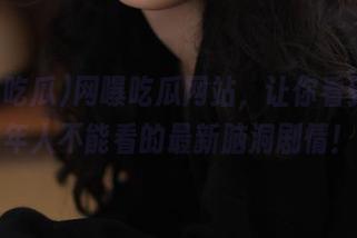 网曝吃瓜网站，让你看到未成年人不能看的最新脑洞剧情！