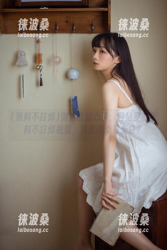 浏览器的心声：网站里的黑料不打烊视频，到底哪个更爱它？